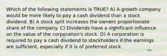 Which of the following statements is TRUE? A) A growth company would be more likely to pay a cash dividend than a stock dividend. B) A stock split increases the owners proportionate share of the company. C) Dividends have a significant influence on the value of the corporation's stock. D) A corporation is required to pay a cash dividend to stockholders if the earnings are sufficient, especially if it is of preferred stock.