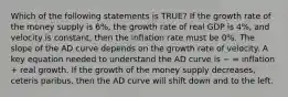 Which of the following statements is TRUE? If the growth rate of the money supply is 6%, the growth rate of real GDP is 4%, and velocity is constant, then the inflation rate must be 0%. The slope of the AD curve depends on the growth rate of velocity. A key equation needed to understand the AD curve is − = inflation + real growth. If the growth of the money supply decreases, ceteris paribus, then the AD curve will shift down and to the left.