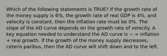 Which of the following statements is TRUE? If the growth rate of the money supply is 6%, the growth rate of real GDP is 4%, and velocity is constant, then the inflation rate must be 0%. The slope of the AD curve depends on the growth rate of velocity. A key equation needed to understand the AD curve is − = inflation + real growth. If the growth of the money supply decreases, ceteris paribus, then the AD curve will shift down and to the left.