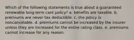 Which of the following statements is true about a guaranteed renewable long-term care policy? a. benefits are taxable. b. premiums are never tax deductible. c. the policy is noncancelable. d. premiums cannot be increased by the insurer unless they are increased for the entire rating class. e. premiums cannot increase for any reason.