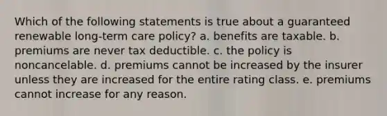 Which of the following statements is true about a guaranteed renewable long-term care policy? a. benefits are taxable. b. premiums are never tax deductible. c. the policy is noncancelable. d. premiums cannot be increased by the insurer unless they are increased for the entire rating class. e. premiums cannot increase for any reason.