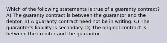 Which of the following statements is true of a guaranty contract? A) The guaranty contract is between the guarantor and the debtor. B) A guaranty contract need not be in writing. C) The guarantor's liability is secondary. D) The original contract is between the creditor and the guarantor.