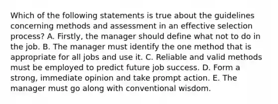 Which of the following statements is true about the guidelines concerning methods and assessment in an effective selection process? A. Firstly, the manager should define what not to do in the job. B. The manager must identify the one method that is appropriate for all jobs and use it. C. Reliable and valid methods must be employed to predict future job success. D. Form a strong, immediate opinion and take prompt action. E. The manager must go along with conventional wisdom.