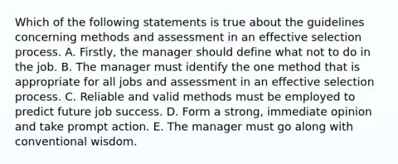 Which of the following statements is true about the guidelines concerning methods and assessment in an effective selection process. A. Firstly, the manager should define what not to do in the job. B. The manager must identify the one method that is appropriate for all jobs and assessment in an effective selection process. C. Reliable and valid methods must be employed to predict future job success. D. Form a strong, immediate opinion and take prompt action. E. The manager must go along with conventional wisdom.