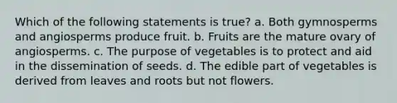 Which of the following statements is true? a. Both gymnosperms and angiosperms produce fruit. b. Fruits are the mature ovary of angiosperms. c. The purpose of vegetables is to protect and aid in the dissemination of seeds. d. The edible part of vegetables is derived from leaves and roots but not flowers.