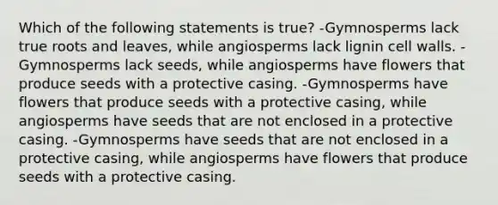 Which of the following statements is true? -Gymnosperms lack true roots and leaves, while angiosperms lack lignin cell walls. -Gymnosperms lack seeds, while angiosperms have flowers that produce seeds with a protective casing. -Gymnosperms have flowers that produce seeds with a protective casing, while angiosperms have seeds that are not enclosed in a protective casing. -Gymnosperms have seeds that are not enclosed in a protective casing, while angiosperms have flowers that produce seeds with a protective casing.