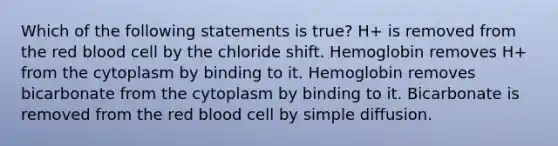 Which of the following statements is true? H+ is removed from the red blood cell by the chloride shift. Hemoglobin removes H+ from the cytoplasm by binding to it. Hemoglobin removes bicarbonate from the cytoplasm by binding to it. Bicarbonate is removed from the red blood cell by simple diffusion.