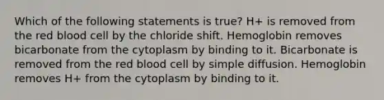 Which of the following statements is true? H+ is removed from the red blood cell by the chloride shift. Hemoglobin removes bicarbonate from the cytoplasm by binding to it. Bicarbonate is removed from the red blood cell by simple diffusion. Hemoglobin removes H+ from the cytoplasm by binding to it.