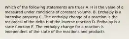 Which of the following statements are true? A. H is the value of q measured under conditions of constant volume. B. Enthalpy is a intensive property C. The enthalpy change of a reaction is the reciprocal of the delta H of the inverse reaction D. Enthalpy is a state function E. The enthalpy change for a reaction is independent of the state of the reactions and products