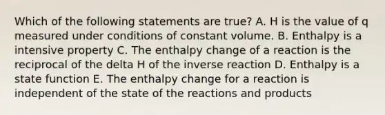 Which of the following statements are true? A. H is the value of q measured under conditions of constant volume. B. Enthalpy is a intensive property C. The enthalpy change of a reaction is the reciprocal of the delta H of the inverse reaction D. Enthalpy is a state function E. The enthalpy change for a reaction is independent of the state of the reactions and products