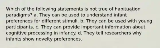 Which of the following statements is not true of habituation paradigms? a. They can be used to understand infant preferences for different stimuli. b. They can be used with young participants. c. They can provide important information about cognitive processing in infancy. d. They tell researchers why infants show novelty preferences.