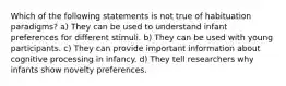 Which of the following statements is not true of habituation paradigms? a) They can be used to understand infant preferences for different stimuli. b) They can be used with young participants. c) They can provide important information about cognitive processing in infancy. d) They tell researchers why infants show novelty preferences.