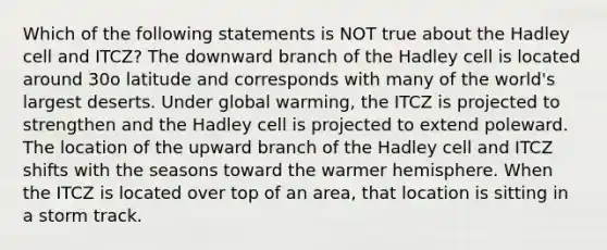 Which of the following statements is NOT true about the Hadley cell and ITCZ? The downward branch of the Hadley cell is located around 30o latitude and corresponds with many of the world's largest deserts. Under global warming, the ITCZ is projected to strengthen and the Hadley cell is projected to extend poleward. The location of the upward branch of the Hadley cell and ITCZ shifts with the seasons toward the warmer hemisphere. When the ITCZ is located over top of an area, that location is sitting in a storm track.