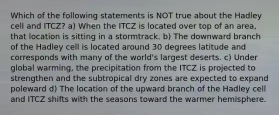 Which of the following statements is NOT true about the Hadley cell and ITCZ? a) When the ITCZ is located over top of an area, that location is sitting in a stormtrack. b) The downward branch of the Hadley cell is located around 30 degrees latitude and corresponds with many of the world's largest deserts. c) Under global warming, the precipitation from the ITCZ is projected to strengthen and the subtropical dry zones are expected to expand poleward d) The location of the upward branch of the Hadley cell and ITCZ shifts with the seasons toward the warmer hemisphere.