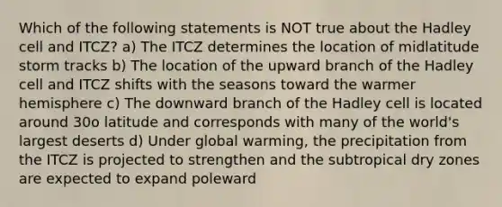 Which of the following statements is NOT true about the Hadley cell and ITCZ? a) The ITCZ determines the location of midlatitude storm tracks b) The location of the upward branch of the Hadley cell and ITCZ shifts with the seasons toward the warmer hemisphere c) The downward branch of the Hadley cell is located around 30o latitude and corresponds with many of the world's largest deserts d) Under global warming, the precipitation from the ITCZ is projected to strengthen and the subtropical dry zones are expected to expand poleward