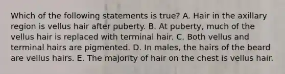 Which of the following statements is true? A. Hair in the axillary region is vellus hair after puberty. B. At puberty, much of the vellus hair is replaced with terminal hair. C. Both vellus and terminal hairs are pigmented. D. In males, the hairs of the beard are vellus hairs. E. The majority of hair on the chest is vellus hair.