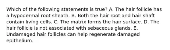 Which of the following statements is true? A. The hair follicle has a hypodermal root sheath. B. Both the hair root and hair shaft contain living cells. C. The matrix forms the hair surface. D. The hair follicle is not associated with sebaceous glands. E. Undamaged hair follicles can help regenerate damaged epithelium.