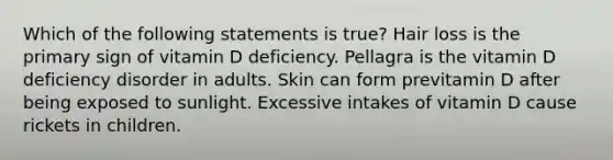 Which of the following statements is true? Hair loss is the primary sign of vitamin D deficiency. Pellagra is the vitamin D deficiency disorder in adults. Skin can form previtamin D after being exposed to sunlight. Excessive intakes of vitamin D cause rickets in children.