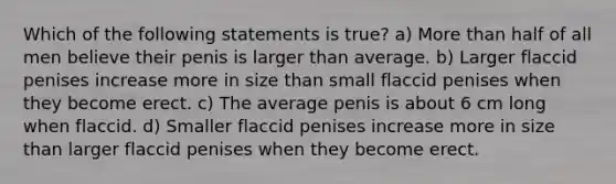 Which of the following statements is true? a) More than half of all men believe their penis is larger than average. b) Larger flaccid penises increase more in size than small flaccid penises when they become erect. c) The average penis is about 6 cm long when flaccid. d) Smaller flaccid penises increase more in size than larger flaccid penises when they become erect.