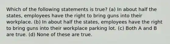 Which of the following statements is true? (a) In about half the states, employees have the right to bring guns into their workplace. (b) In about half the states, employees have the right to bring guns into their workplace parking lot. (c) Both A and B are true. (d) None of these are true.