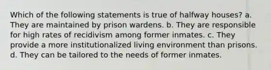 Which of the following statements is true of halfway houses? a. They are maintained by prison wardens. b. They are responsible for high rates of recidivism among former inmates. c. They provide a more institutionalized living environment than prisons. d. They can be tailored to the needs of former inmates.