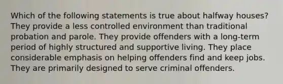 Which of the following statements is true about halfway houses? They provide a less controlled environment than traditional probation and parole. They provide offenders with a long-term period of highly structured and supportive living. They place considerable emphasis on helping offenders find and keep jobs. They are primarily designed to serve criminal offenders.