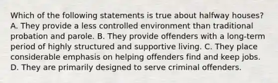 Which of the following statements is true about halfway houses? A. They provide a less controlled environment than traditional probation and parole. B. They provide offenders with a long-term period of highly structured and supportive living. C. They place considerable emphasis on helping offenders find and keep jobs. D. They are primarily designed to serve criminal offenders.