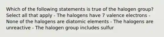 Which of the following statements is true of the halogen group? Select all that apply - The halogens have 7 valence electrons - None of the halogens are diatomic elements - The halogens are unreactive - The halogen group includes sulfur