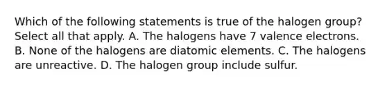 Which of the following statements is true of the halogen group? Select all that apply. A. The halogens have 7 valence electrons. B. None of the halogens are diatomic elements. C. The halogens are unreactive. D. The halogen group include sulfur.