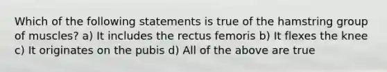 Which of the following statements is true of the hamstring group of muscles? a) It includes the rectus femoris b) It flexes the knee c) It originates on the pubis d) All of the above are true