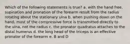 Which of the following statements is true? a. with the hand free, supination and pronation of the forearm result from the radius rotating about the stationary ulna b. when pushing down on the hand, most of the compressive force is transmitted directly to the ulna, not the radius c. the pronator quadratus attaches to the distal humerus d. the long head of the triceps is an effective pronator of the forearm e. B and D