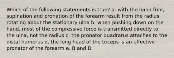 Which of the following statements is true? a. with the hand free, supination and pronation of the forearm result from the radius rotating about the stationary ulna b. when pushing down on the hand, most of the compressive force is transmitted directly to the ulna, not the radius c. the pronator quadratus attaches to the distal humerus d. the long head of the triceps is an effective pronator of the forearm e. B and D