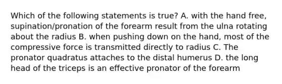 Which of the following statements is true? A. with the hand free, supination/pronation of the forearm result from the ulna rotating about the radius B. when pushing down on the hand, most of the compressive force is transmitted directly to radius C. The pronator quadratus attaches to the distal humerus D. the long head of the triceps is an effective pronator of the forearm