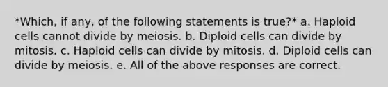 *Which, if any, of the following statements is true?* a. Haploid cells cannot divide by meiosis. b. Diploid cells can divide by mitosis. c. Haploid cells can divide by mitosis. d. Diploid cells can divide by meiosis. e. All of the above responses are correct.