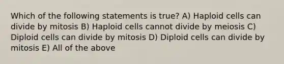 Which of the following statements is true? A) Haploid cells can divide by mitosis B) Haploid cells cannot divide by meiosis C) Diploid cells can divide by mitosis D) Diploid cells can divide by mitosis E) All of the above