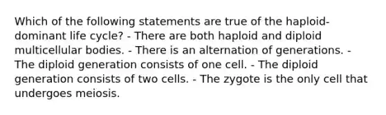 Which of the following statements are true of the haploid-dominant life cycle? - There are both haploid and diploid multicellular bodies. - There is an alternation of generations. - The diploid generation consists of one cell. - The diploid generation consists of two cells. - The zygote is the only cell that undergoes meiosis.