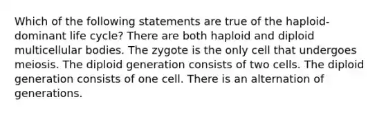 Which of the following statements are true of the haploid-dominant life cycle? There are both haploid and diploid multicellular bodies. The zygote is the only cell that undergoes meiosis. The diploid generation consists of two cells. The diploid generation consists of one cell. There is an alternation of generations.