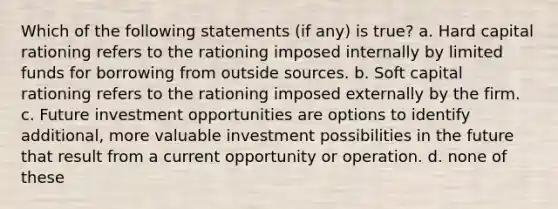 Which of the following statements (if any) is true? a. Hard capital rationing refers to the rationing imposed internally by limited funds for borrowing from outside sources. b. Soft capital rationing refers to the rationing imposed externally by the firm. c. Future investment opportunities are options to identify additional, more valuable investment possibilities in the future that result from a current opportunity or operation. d. none of these