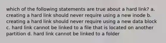 which of the following statements are true about a hard link? a. creating a hard link should never require using a new inode b. creating a hard link should never require using a new data block c. hard link cannot be linked to a file that is located on another partition d. hard link cannot be linked to a folder