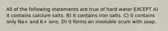 All of the following statements are true of hard water EXCEPT A) it contains calcium salts. B) it contains iron salts. C) it contains only Na+ and K+ ions. D) it forms an insoluble scum with soap.