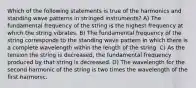 Which of the following statements is true of the harmonics and standing wave patterns in stringed instruments? A) The fundamental frequency of the string is the highest frequency at which the string vibrates. B) The fundamental frequency of the string corresponds to the standing wave pattern in which there is a complete wavelength within the length of the string. C) As the tension the string is decreased, the fundamental frequency produced by that string is decreased. D) The wavelength for the second harmonic of the string is two times the wavelength of the first harmonic.