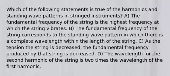 Which of the following statements is true of the harmonics and standing wave patterns in stringed instruments? A) The fundamental frequency of the string is the highest frequency at which the string vibrates. B) The fundamental frequency of the string corresponds to the standing wave pattern in which there is a complete wavelength within the length of the string. C) As the tension the string is decreased, the fundamental frequency produced by that string is decreased. D) The wavelength for the second harmonic of the string is two times the wavelength of the first harmonic.