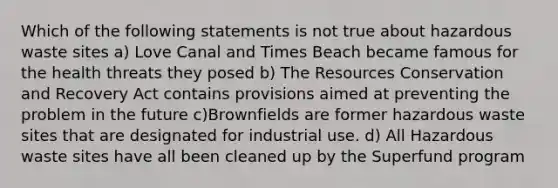 Which of the following statements is not true about hazardous waste sites a) Love Canal and Times Beach became famous for the health threats they posed b) The Resources Conservation and Recovery Act contains provisions aimed at preventing the problem in the future c)Brownfields are former hazardous waste sites that are designated for industrial use. d) All Hazardous waste sites have all been cleaned up by the Superfund program