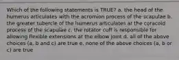 Which of the following statements is TRUE? a. the head of the humerus articulates with the acromion process of the scapulae b. the greater tubercle of the humerus articulates at the coracoid process of the scapulae c. the rotator cuff is responsible for allowing flexible extensions at the elbow joint d. all of the above choices (a, b and c) are true e. none of the above choices (a, b or c) are true