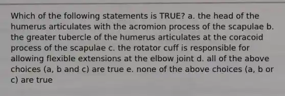 Which of the following statements is TRUE? a. the head of the humerus articulates with the acromion process of the scapulae b. the greater tubercle of the humerus articulates at the coracoid process of the scapulae c. the rotator cuff is responsible for allowing flexible extensions at the elbow joint d. all of the above choices (a, b and c) are true e. none of the above choices (a, b or c) are true