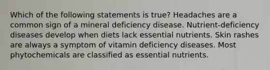 Which of the following statements is true? Headaches are a common sign of a mineral deficiency disease. Nutrient-deficiency diseases develop when diets lack essential nutrients. Skin rashes are always a symptom of vitamin deficiency diseases. Most phytochemicals are classified as essential nutrients.