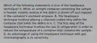 Which of the following statements is true of the headspace​ technique? A. When an airtight container containing the sample is​ heated, volatile residue in the debris is driven off and trapped in the​ container's enclosed airspace. B. The headspace technique involves placing a​ charcoal-coated strip within the container that holds the debris in it. C. The first step of the headspace technique involves the use of refrigeration in order to reduce the temperature of a container that contains the sample. D. An advantage of using the headspace technique with gas chromatography is its sensitivity.