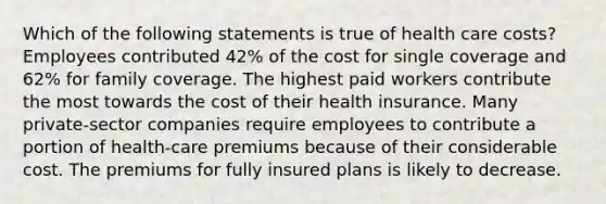 Which of the following statements is true of health care costs? Employees contributed 42% of the cost for single coverage and 62% for family coverage. The highest paid workers contribute the most towards the cost of their health insurance. Many private-sector companies require employees to contribute a portion of health-care premiums because of their considerable cost. The premiums for fully insured plans is likely to decrease.