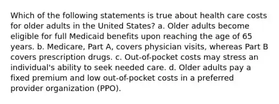 Which of the following statements is true about health care costs for older adults in the United States? a. Older adults become eligible for full Medicaid benefits upon reaching the age of 65 years. b. Medicare, Part A, covers physician visits, whereas Part B covers prescription drugs. c. Out-of-pocket costs may stress an individual's ability to seek needed care. d. Older adults pay a fixed premium and low out-of-pocket costs in a preferred provider organization (PPO).