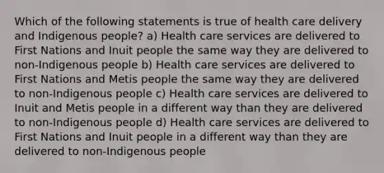 Which of the following statements is true of health care delivery and Indigenous people? a) Health care services are delivered to First Nations and Inuit people the same way they are delivered to non-Indigenous people b) Health care services are delivered to First Nations and Metis people the same way they are delivered to non-Indigenous people c) Health care services are delivered to Inuit and Metis people in a different way than they are delivered to non-Indigenous people d) Health care services are delivered to First Nations and Inuit people in a different way than they are delivered to non-Indigenous people